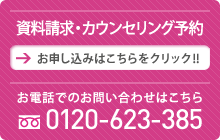 資料請求・カウンセリング予約 お申し込みはこちらをクリック!!お電話でのお問い合わせはこちら  　0120-623-385