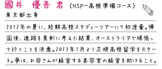 2012年の夏に、短期高校スタディーツアーにて初渡豪。帰国後、進路を真剣に考えた結果、オーストラリアで頑張って行くことを決意。2013年1月より正規高校留学をスタート。
    夢は、お母さんが経営する美容室の経営を助けること。