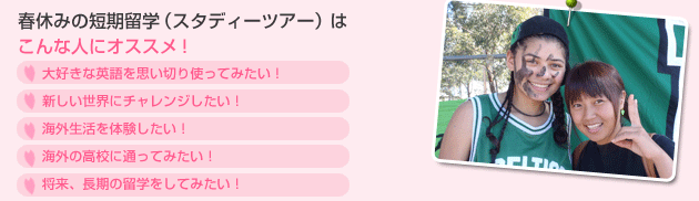 春休みの短期留学（スタディーツアー）はこんな人にオススメ！
•大好きな英語を思い切り使ってみたい！
•新しい世界にチャレンジしたい！
•海外生活を体験したい！
•海外の高校に通ってみたい！
・将来、長期の留学をしてみたい！